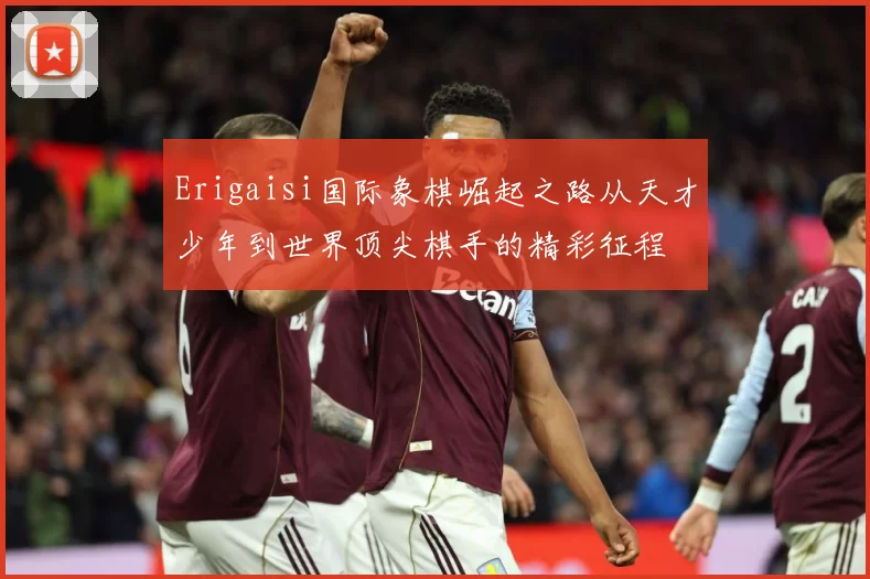 Erigaisi国际象棋崛起之路从天才少年到世界顶尖棋手的精彩征程