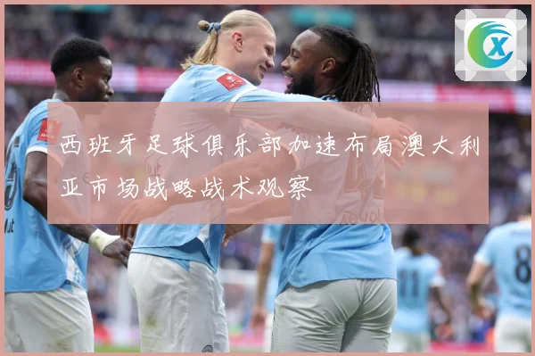 西班牙足球俱乐部加速布局澳大利亚市场战略战术观察