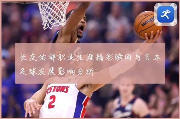 长友佑都职业生涯精彩瞬间与日本足球发展影响分析