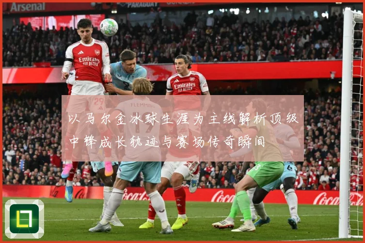 以马尔金冰球生涯为主线解析顶级中锋成长轨迹与赛场传奇瞬间