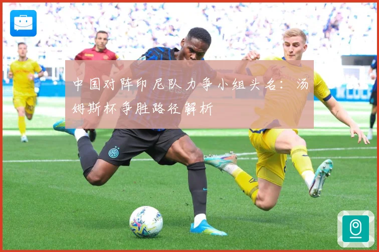 中国对阵印尼队力争小组头名：汤姆斯杯争胜路径解析