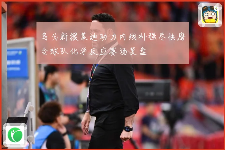 乌戈新援莱迪助力内线补强尽快磨合球队化学反应赛场复盘