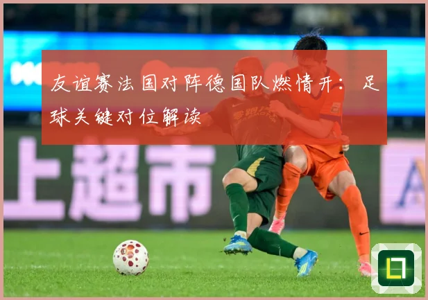 友谊赛法国对阵德国队燃情开：足球关键对位解读