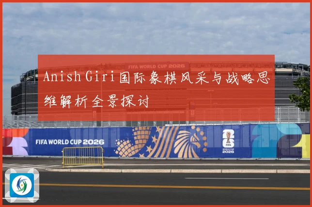 Anish Giri国际象棋风采与战略思维解析全景探讨