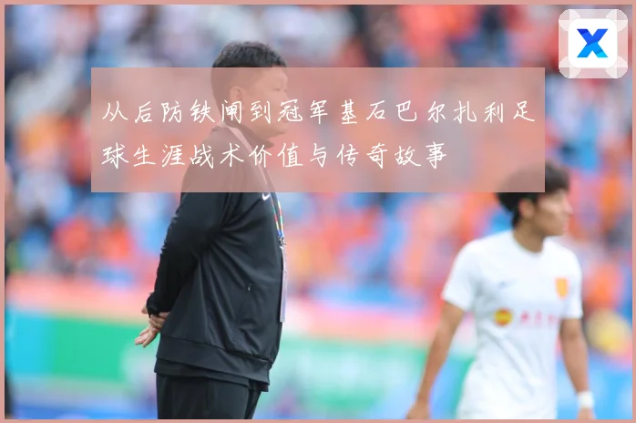 从后防铁闸到冠军基石巴尔扎利足球生涯战术价值与传奇故事