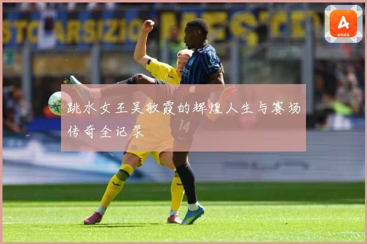 跳水女王吴敏霞的辉煌人生与赛场传奇全记录