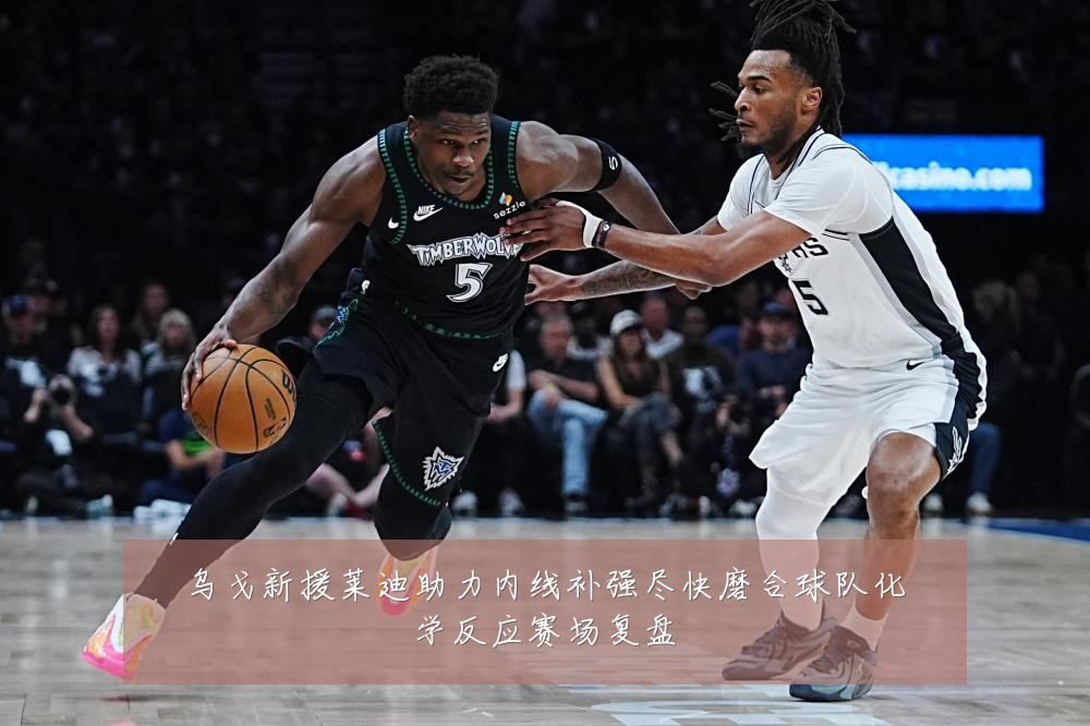 乌戈新援莱迪助力内线补强尽快磨合球队化学反应赛场复盘
