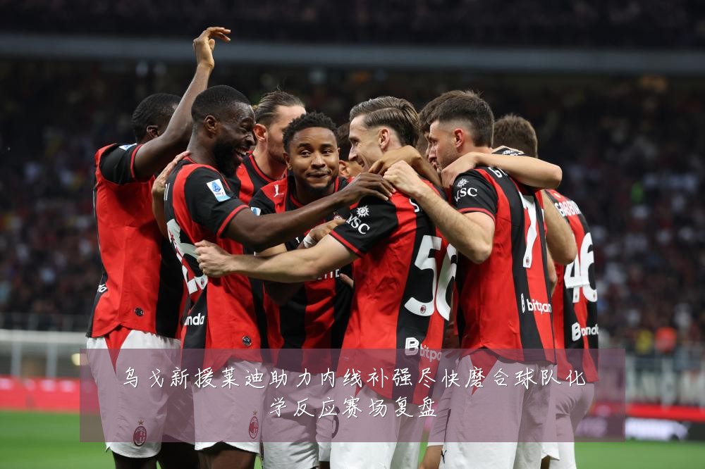 乌戈新援莱迪助力内线补强尽快磨合球队化学反应赛场复盘